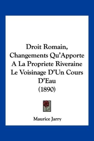 Droit Romain, Changements Qu'Apporte A La Propriete Riveraine Le Voisinage D'Un Cours D'Eau (1890) de Maurice Jarry