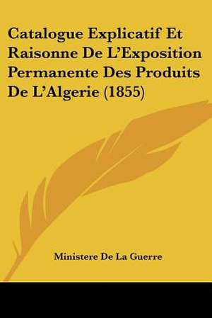 Catalogue Explicatif Et Raisonne De L'Exposition Permanente Des Produits De L'Algerie (1855) de Ministere De La Guerre