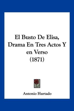 El Busto De Elisa, Drama En Tres Actos Y en Verso (1871) de Antonio Hurtado