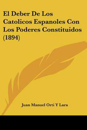 El Deber De Los Catolicos Espanoles Con Los Poderes Constituidos (1894) de Juan Manuel Orti Y Lara