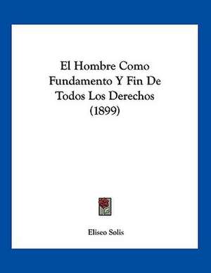 El Hombre Como Fundamento Y Fin De Todos Los Derechos (1899) de Eliseo Solis