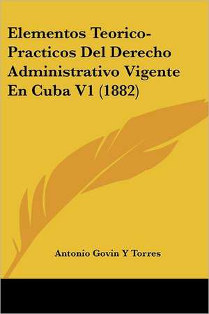 Elementos Teorico-Practicos Del Derecho Administrativo Vigente En Cuba V1 (1882) de Antonio Govin Y Torres