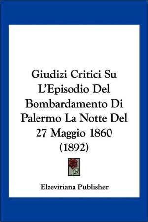 Giudizi Critici Su L'Episodio Del Bombardamento Di Palermo La Notte Del 27 Maggio 1860 (1892) de Elzeviriana Publisher