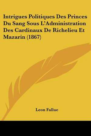 Intrigues Politiques Des Princes Du Sang Sous L'Administration Des Cardinaux De Richelieu Et Mazarin (1867) de Leon Fallue