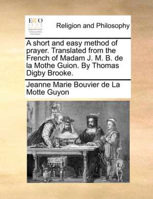 A short and easy method of prayer. Translated from the French of Madam J. M. B. de la Mothe Guion. By Thomas Digby Brooke. de Jeanne Marie Bouvier De La Motte Guyon