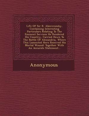 Life of Sir R. Abercromby, Containing Interesting Particulars Relating to the Eminent Services He Rendered His Country, Carried Down to the Battle of de Anonymous