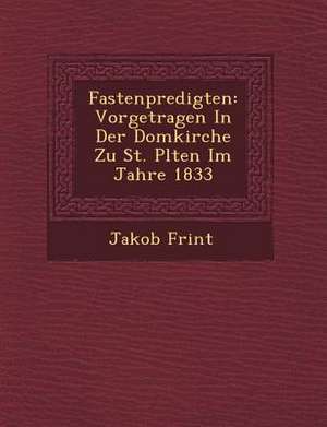 Fastenpredigten: Vorgetragen in Der Domkirche Zu St. P Lten Im Jahre 1833 de Jakob Frint