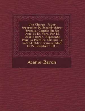 Une Charge Payer: (R Pertoire Du Second-Th Tre-Fran Ais.) Com Die En Un Acte Et En Vers. Par M. Acarie-Baron. Repr Sent E Pour La Premi de Acarie-Baron