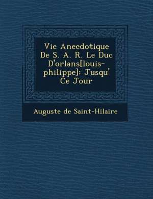 Vie Anecdotique de S. A. R. Le Duc D'Orl ANS[Louis-Philippe]: Jusqu' Ce Jour de Auguste De Saint-Hilaire