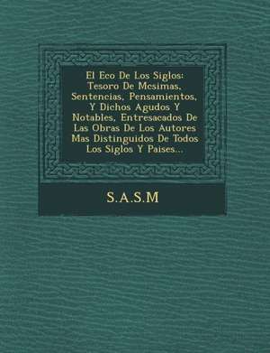 El Eco de Los Siglos: Tesoro de M Csimas, Sentencias, Pensamientos, y Dichos Agudos y Notables, Entresacados de Las Obras de Los Autores Mas de S. a. S. M.