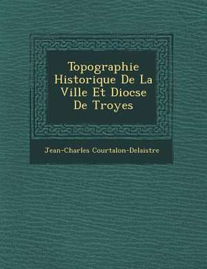 Topographie Historique de La Ville Et Dioc Se de Troyes de Jean-Charles Courtalon-Delaistre