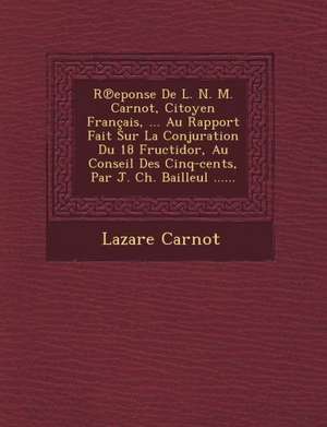 R Eponse de L. N. M. Carnot, Citoyen Francais, ... Au Rapport Fait Sur La Conjuration Du 18 Fructidor, Au Conseil Des Cinq-Cents, Par J. Ch. Bailleul de Lazare Nicolas Marguerite Carnot