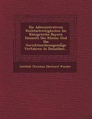 Die Administrativen Rechtsstreitigkeiten Im Konigreiche Bayern Diesseits Des Rheins Und Das Gerichtsordnungsmai GE Verfahren in Denselben... de Gottlieb Christian Eberhard Wunder