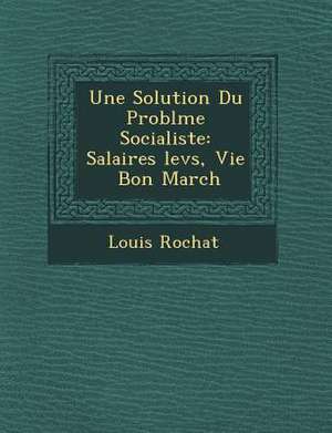 Une Solution Du Probl&#65533;me Socialiste: Salaires &#65533;lev&#65533;s, Vie &#65533; Bon March&#65533; de Louis Rochat