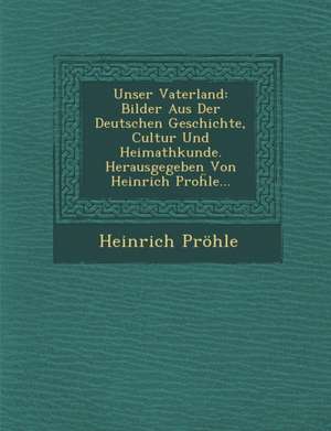 Unser Vaterland: Bilder Aus Der Deutschen Geschichte, Cultur Und Heimathkunde. Herausgegeben Von Heinrich Pro&#7719;le... de Heinrich Pröhle