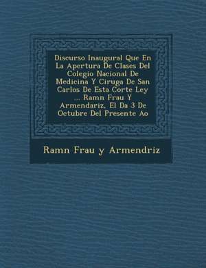 Discurso Inaugural Que En La Apertura de Clases del Colegio Nacional de Medicina y Cirug a de San Carlos de Esta Corte Ley ... RAM N Frau y Armendariz de Ram N. Frau y. Armend Riz