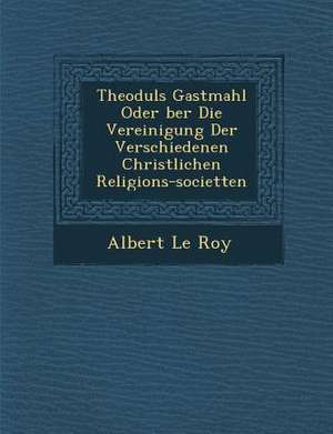 Theoduls Gastmahl Oder &#65533;ber Die Vereinigung Der Verschiedenen Christlichen Religions-Societ&#65533;ten de Albert Le Roy