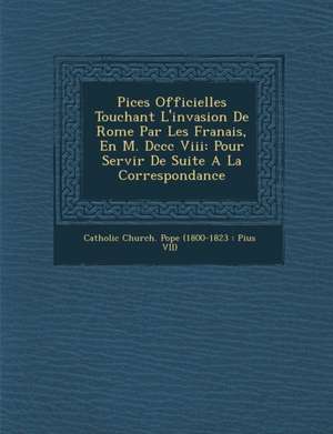 Pi Ces Officielles Touchant L'Invasion de Rome Par Les Fran Ais, En M. DCCC VIII: Pour Servir de Suite a la Correspondance de Catholic Church Pope (1800-1823 Pius