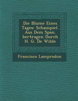 Die Blume Eines Tages: Schauspiel. Aus Dem Span. Bertragen Durch H. G. de Wilde de Francisco Lamprodon