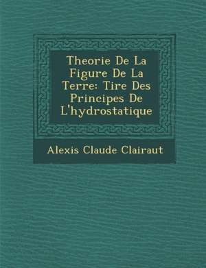 Theorie de La Figure de La Terre: Tir E Des Principes de L'Hydrostatique de Alexis Claude Clairaut