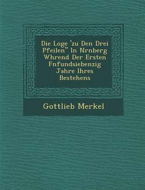 Die Loge 'zu Den Drei Pfeilen in N&#65533;rnberg W&#65533;hrend Der Ersten F&#65533;nfundsiebenzig Jahre Ihres Bestehens de Gottlieb Merkel