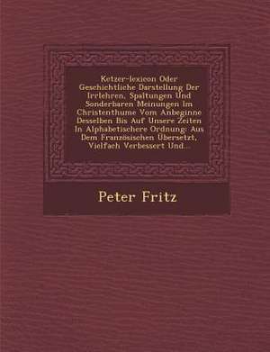 Ketzer-Lexicon Oder Geschichtliche Darstellung Der Irrlehren, Spaltungen Und Sonderbaren Meinungen Im Christenthume Vom Anbeginne Desselben Bis Auf Un de Peter Fritz