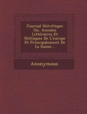 Journal Helvetique: Ou, Annales Litteraires Et Politiques de L'Europe Et Principalement de La Suisse... de Anonymous