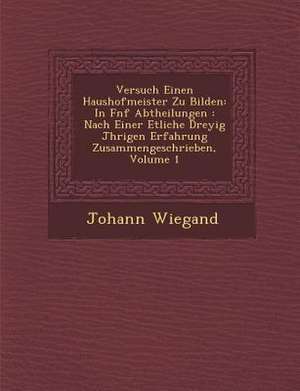 Versuch Einen Haushofmeister Zu Bilden: In F Nf Abtheilungen: Nach Einer Etliche Drey Ig J Hrigen Erfahrung Zusammengeschrieben, Volume 1 de Johann Wiegand