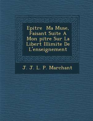 Epitre Ma Muse, Faisant Suite a Mon Pitre Sur La Libert Illimit E de L'Enseignement de J. J. L. P. Marchant