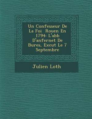 Un Confesseur de La Foi Rouen En 1794: L'Abb D'Anfernet de Bures, Ex Cut Le 7 Septembre de Julien Loth