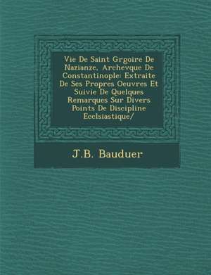 Vie De Saint Gr&#65533;goire De Nazianze, Archev&#65533;que De Constantinople: Extraite De Ses Propres Oeuvres Et Suivie De Quelques Remarques Sur Div de J. B. Bauduer