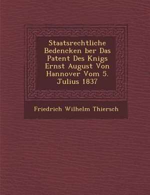 Staatsrechtliche Bedencken &#65533;ber Das Patent Des K&#65533;nigs Ernst August Von Hannover Vom 5. Julius 1837 de Friedrich Wilhelm Thiersch