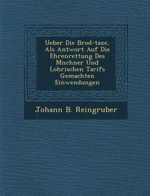 Ueber Die Brod-Taxe, ALS Antwort Auf Die Ehrenrettung Des M Nchner Und Lohrischen Tarifs Gemachten Einwendungen de Johann B. Reingruber