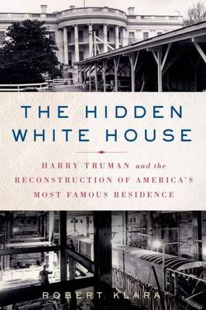 The Hidden White House: Harry Truman and the Reconstruction of America S Most Famous Residence de Robert Klara