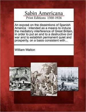 An exposé on the dissentions of Spanish America: intended as a means to induce the mediatory interference of Great Britain, in order to put an end to de William Walton