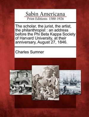 The Scholar, the Jurist, the Artist, the Philanthropist: An Address Before the Phi Beta Kappa Society of Harvard University, at Their Anniversary, Aug de Charles Sumner