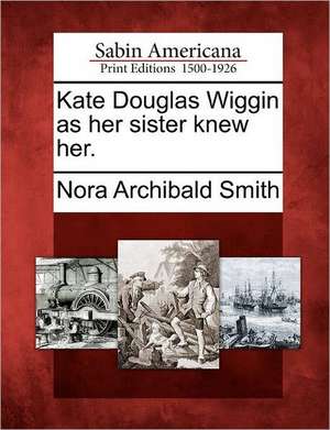 Kate Douglas Wiggin as Her Sister Knew Her. de Nora Archibald Smith