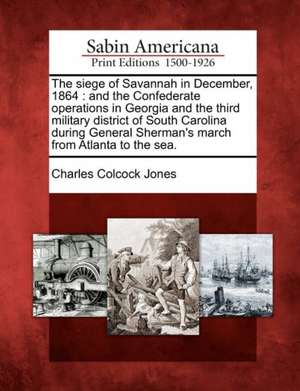 The Siege of Savannah in December, 1864: And the Confederate Operations in Georgia and the Third Military District of South Carolina During General Sh de Charles Colcock Jones