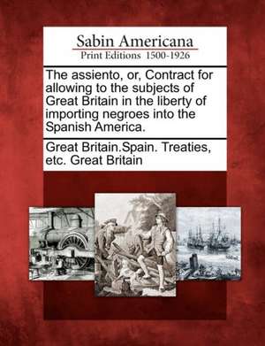 The Assiento, Or, Contract for Allowing to the Subjects of Great Britain in the Liberty of Importing Negroes Into the Spanish America. de Etc Grea Great Britain Spain Treaties