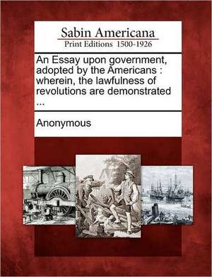 An Essay Upon Government, Adopted by the Americans: Wherein, the Lawfulness of Revolutions Are Demonstrated ... de Anonymous