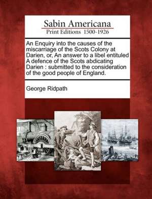 An Enquiry Into the Causes of the Miscarriage of the Scots Colony at Darien, Or, an Answer to a Libel Entituled a Defence of the Scots Abdicating Darien de George Ridpath