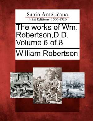 The Works of Wm. Robertson, D.D. Volume 6 of 8 de William Robertson