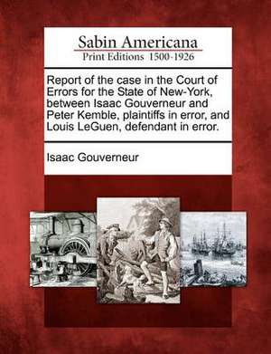 Report of the Case in the Court of Errors for the State of New-York, Between Isaac Gouverneur and Peter Kemble, Plaintiffs in Error, and Louis Leguen, de Isaac Gouverneur