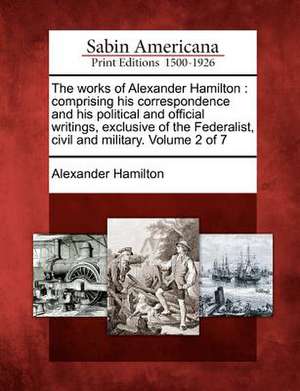 The Works of Alexander Hamilton: Comprising His Correspondence and His Political and Official Writings, Exclusive of the Federalist, Civil and Militar de Alexander Hamilton