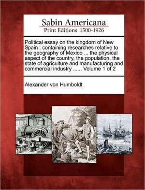 Political Essay on the Kingdom of New Spain: Containing Researches Relative to the Geography of Mexico ... the Physical Aspect of the Country, the Pop de Alexander Von Humboldt