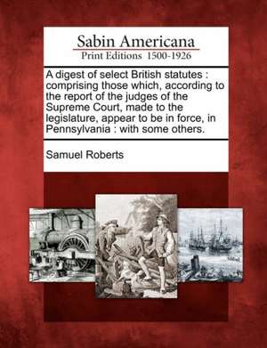 A Digest of Select British Statutes: Comprising Those Which, According to the Report of the Judges of the Supreme Court, Made to the Legislature, Appe de Samuel Roberts