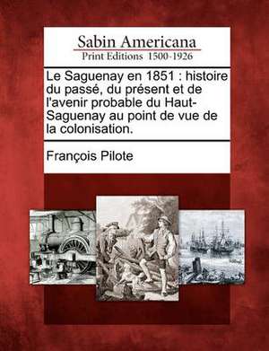 Le Saguenay En 1851: Histoire Du Pass, Du PR Sent Et de L'Avenir Probable Du Haut-Saguenay Au Point de Vue de La Colonisation. de Francois Pilote