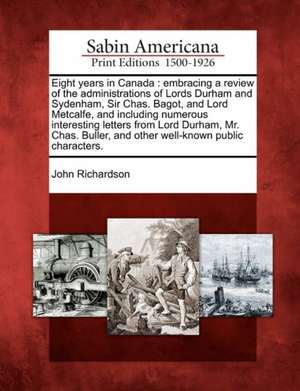 Eight Years in Canada: Embracing a Review of the Administrations of Lords Durham and Sydenham, Sir Chas. Bagot, and Lord Metcalfe, and Includ de John Richardson