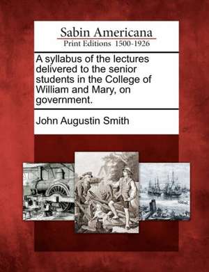 A Syllabus of the Lectures Delivered to the Senior Students in the College of William and Mary, on Government. de John Augustin Smith