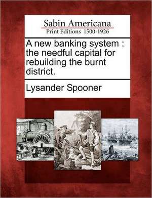 A New Banking System: The Needful Capital for Rebuilding the Burnt District. de Lysander Spooner